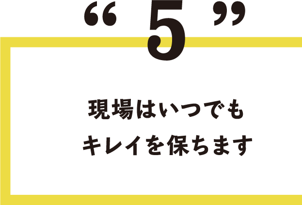 5.現場はいつでもキレイを保ちます